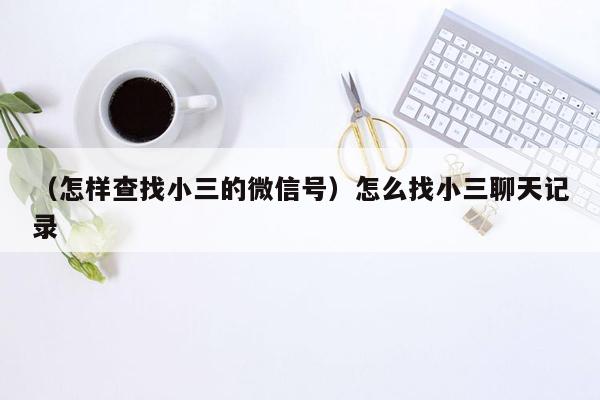 （怎样查找小三的微信号）怎么找小三聊天记录