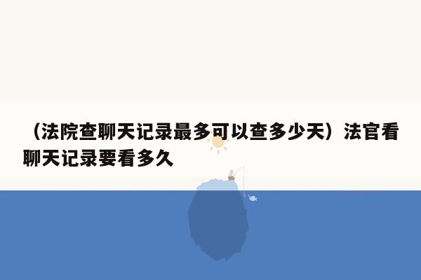 （法院查聊天记录最多可以查多少天）法官看聊天记录要看多久