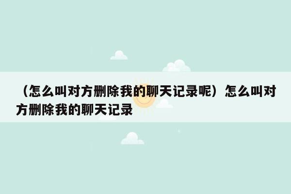 （怎么叫对方删除我的聊天记录呢）怎么叫对方删除我的聊天记录