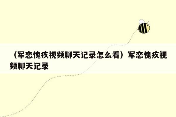 （军恋愧疚视频聊天记录怎么看）军恋愧疚视频聊天记录