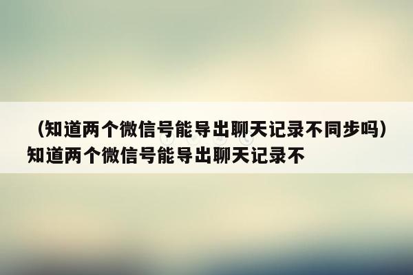 （知道两个微信号能导出聊天记录不同步吗）知道两个微信号能导出聊天记录不