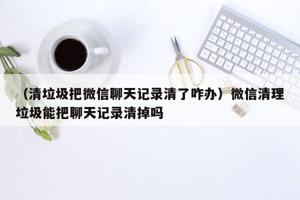 （清垃圾把微信聊天记录清了咋办）微信清理垃圾能把聊天记录清掉吗