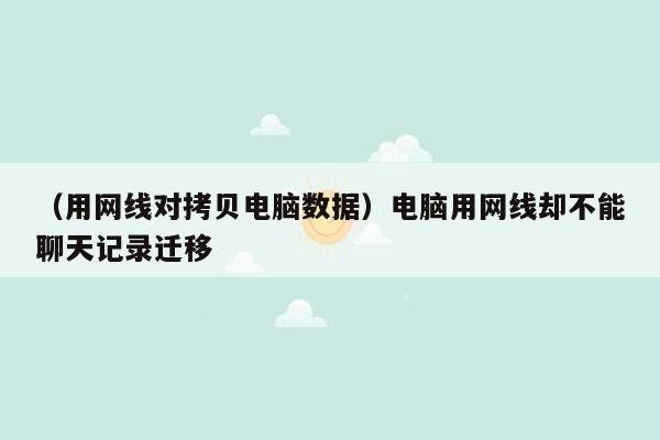 （用网线对拷贝电脑数据）电脑用网线却不能聊天记录迁移