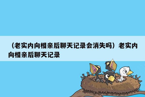 （老实内向相亲后聊天记录会消失吗）老实内向相亲后聊天记录