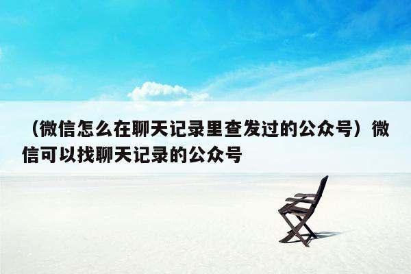 （微信怎么在聊天记录里查发过的公众号）微信可以找聊天记录的公众号