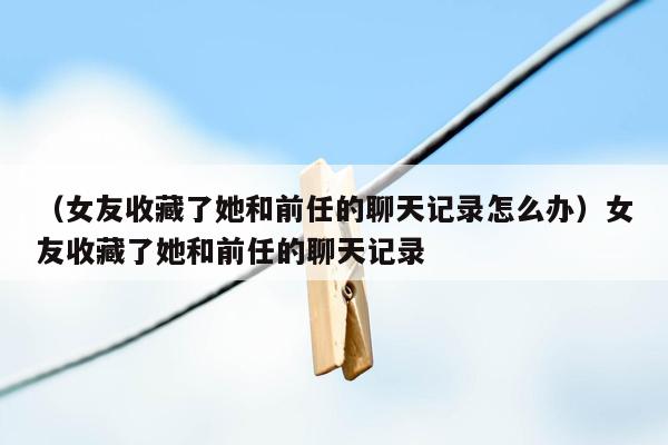 （女友收藏了她和前任的聊天记录怎么办）女友收藏了她和前任的聊天记录