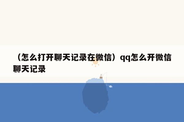 （怎么打开聊天记录在微信）qq怎么开微信聊天记录