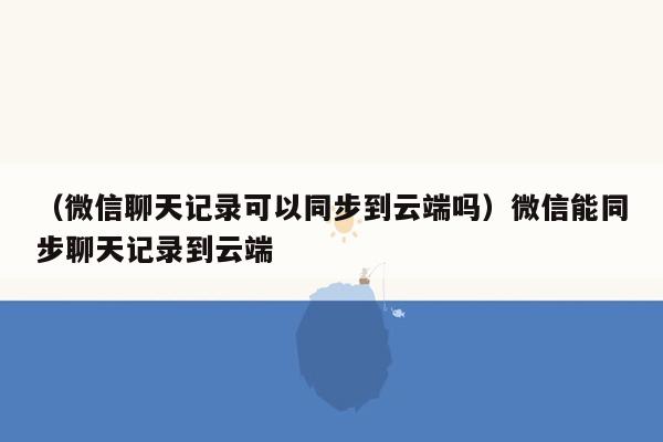 （微信聊天记录可以同步到云端吗）微信能同步聊天记录到云端