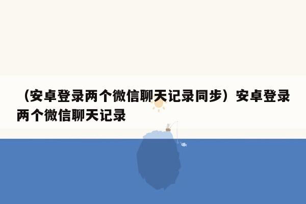 （安卓登录两个微信聊天记录同步）安卓登录两个微信聊天记录