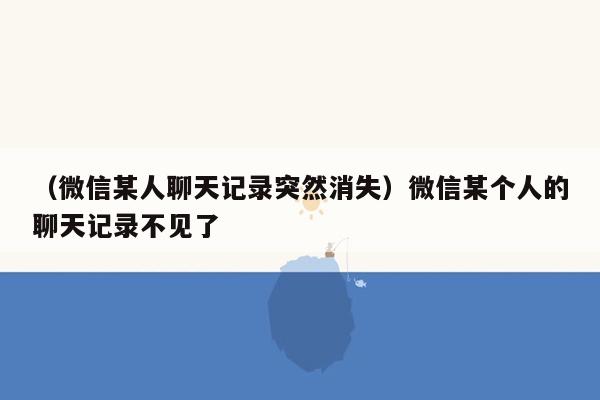 （微信某人聊天记录突然消失）微信某个人的聊天记录不见了