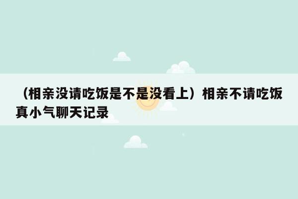 （相亲没请吃饭是不是没看上）相亲不请吃饭真小气聊天记录