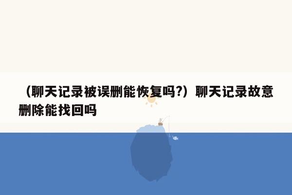 （聊天记录被误删能恢复吗?）聊天记录故意删除能找回吗