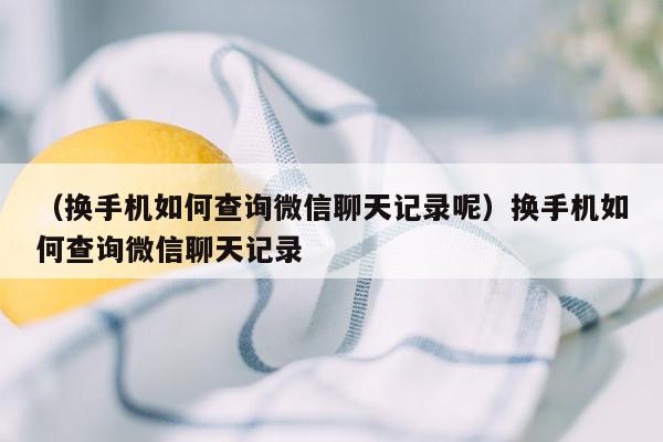 （换手机如何查询微信聊天记录呢）换手机如何查询微信聊天记录