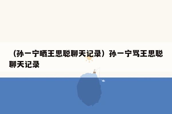 （孙一宁晒王思聪聊天记录）孙一宁骂王思聪聊天记录