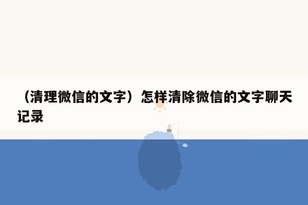 （清理微信的文字）怎样清除微信的文字聊天记录