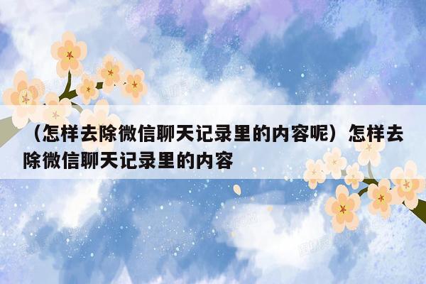 （怎样去除微信聊天记录里的内容呢）怎样去除微信聊天记录里的内容