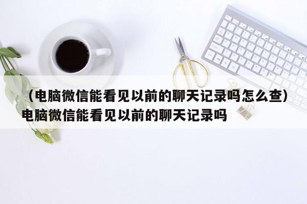 （电脑微信能看见以前的聊天记录吗怎么查）电脑微信能看见以前的聊天记录吗