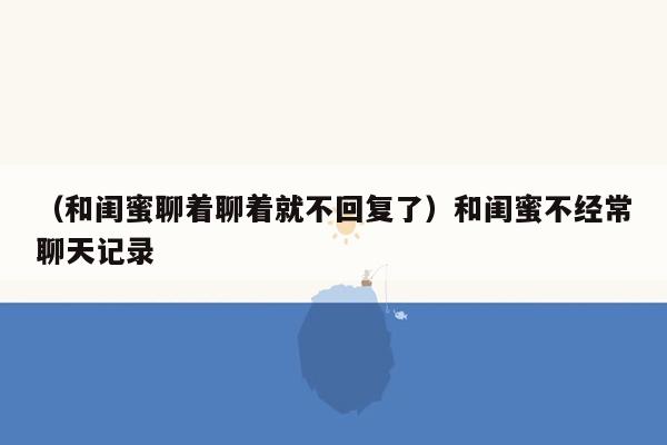 （和闺蜜聊着聊着就不回复了）和闺蜜不经常聊天记录