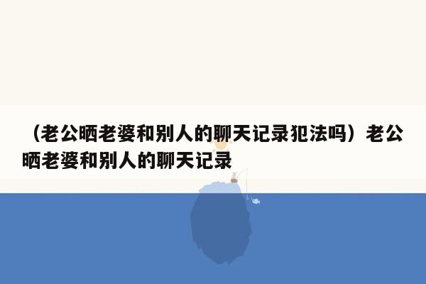 （老公晒老婆和别人的聊天记录犯法吗）老公晒老婆和别人的聊天记录