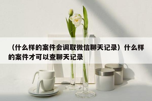 （什么样的案件会调取微信聊天记录）什么样的案件才可以查聊天记录