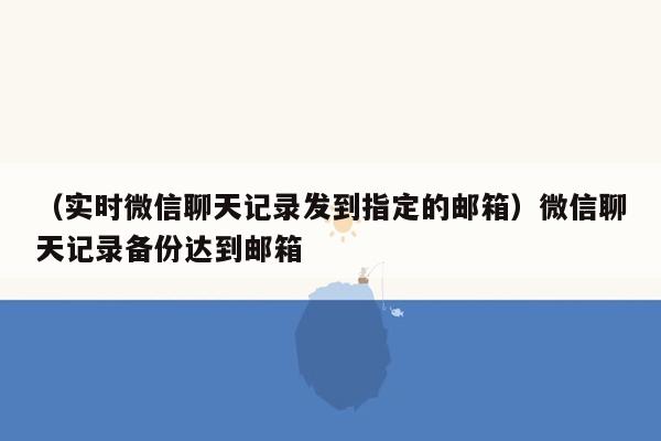 （实时微信聊天记录发到指定的邮箱）微信聊天记录备份达到邮箱