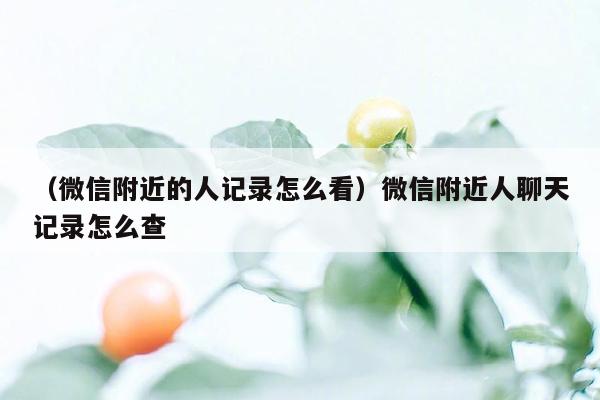 （微信附近的人记录怎么看）微信附近人聊天记录怎么查