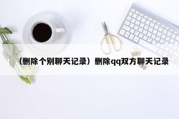 （删除个别聊天记录）删除qq双方聊天记录